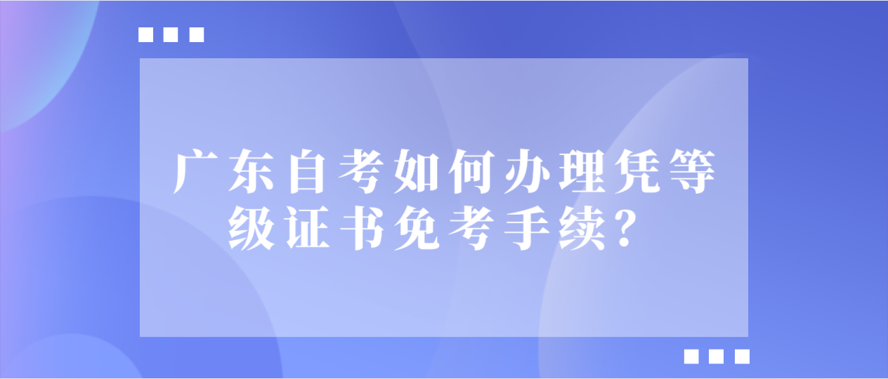 广东自考如何办理凭等级证书免考手续？.png