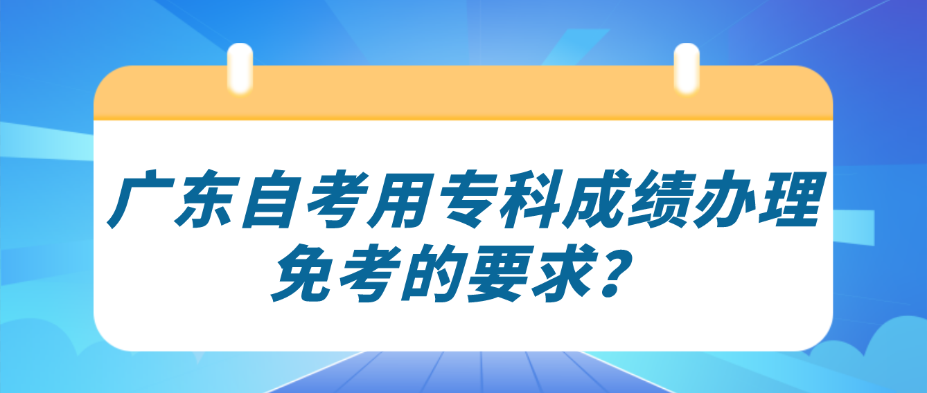 广东自考用专科成绩办理免考的要求? 广东自考用专科成绩办理免考的要求?