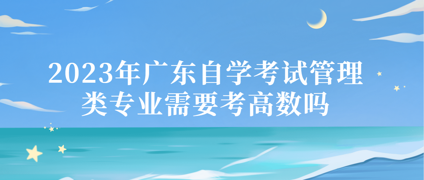 2023年广东自学考试管理类专业需要考高数吗 2023年广东自学考试管理类专业需要考高数吗