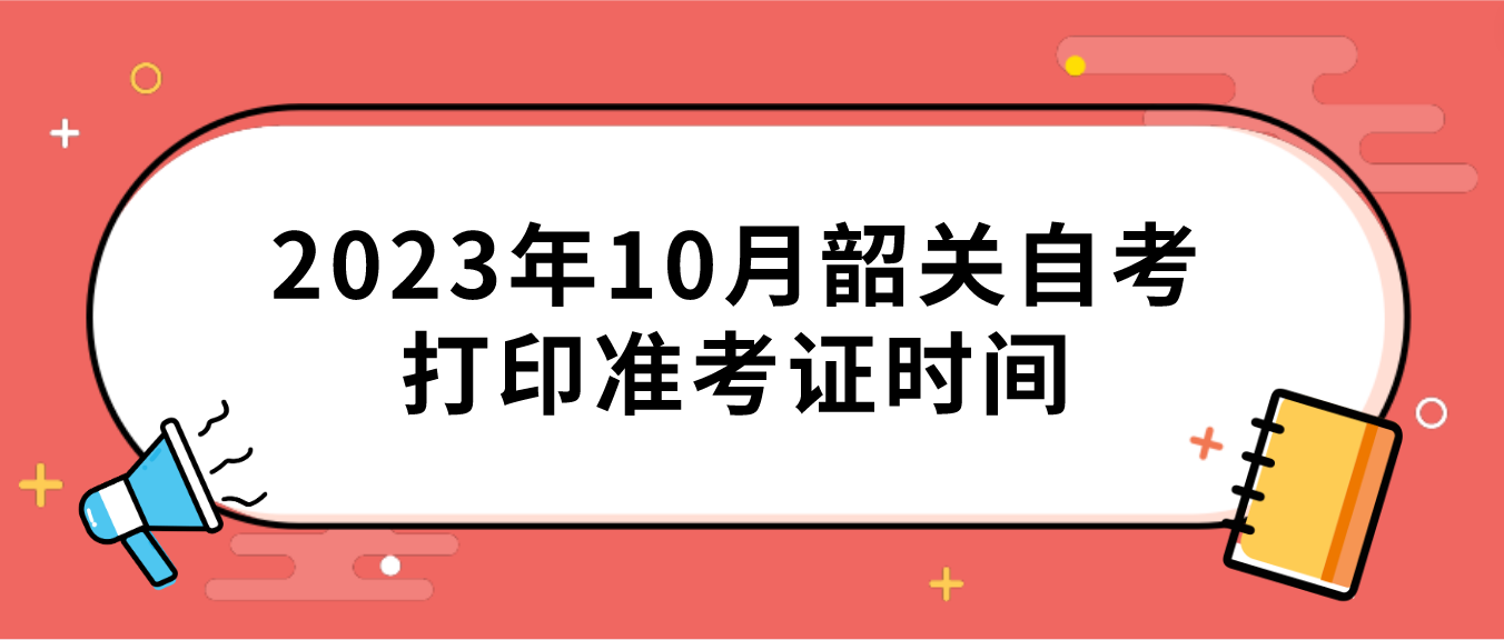 2023年10月韶关自考打印准考证时间 2023年10月韶关自考打印准考证时间
