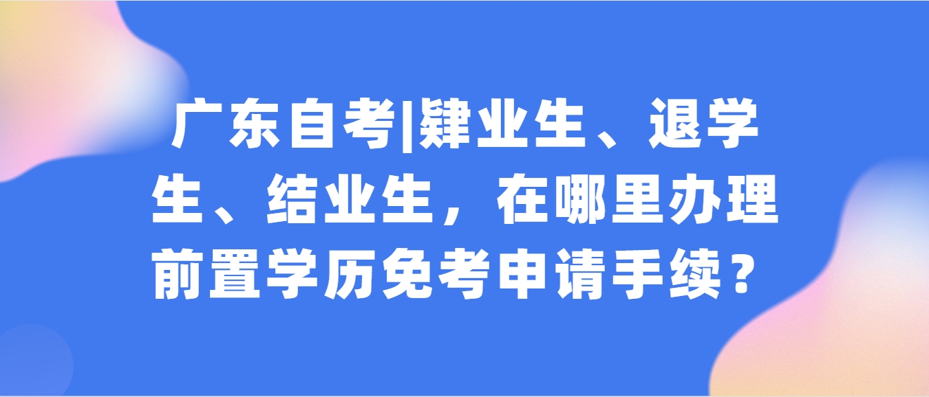 广东自考|肄业生、退学生、结业生,在哪里办理前置学历免考申请手续? 广东自考|肄业生、退学生、结业生,在哪里办理前置学历免考申请手续?